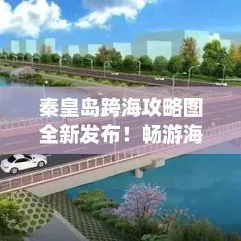 秦皇岛跨海攻略图全新发布!畅游海滨城市的必备指南