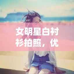 女明星白衬衫拍照,优雅清新完美结合,魅力瞬间引爆眼球!